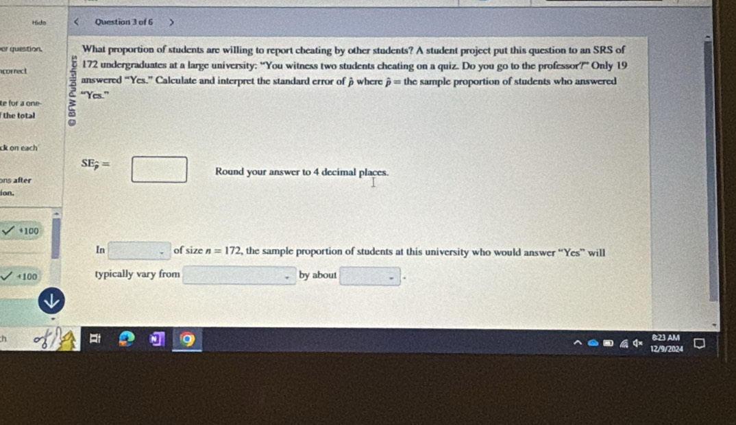 Hdo Question 3 of 6 
er question. What proportion of students are willing to report cheating by other students? A student project put this question to an SRS of 
correct 172 undergraduates at a large university: “You witness two students cheating on a quiz. Do you go to the professor?” Only 19
answered “Yes.” Calculate and interpret the standard error of β where hat p= the sample proportion of students who answered 
te for a one a “Yes.” 
the total 
ck on each 
ons after SE;=□ Round your answer to 4 decimal places. 
ion. 
+ 100
In □ of size n=172 , the sample proportion of students at this university who would answer “Yes” will 
41 00 typically vary from □ by about □ -
h 
&:23 AM 
12/9/2024