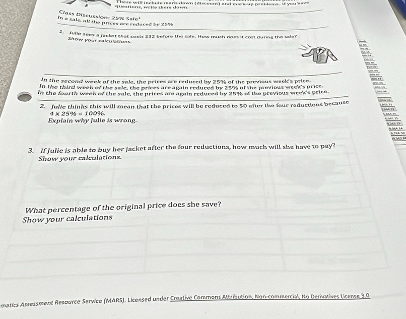 These will include mark-down (discount) and mark-up problems. if you have 
questions, write them down. 
Class Discussion: 2 52 Sale 
In a sale, all the prices are reduced by 25%
1. Julie sees a jacket that costs $32 before the sale. How much does it cost during the sale? ,.” 
Show your calculations 

In the second week of the sale, the prices are reduced by 25% of the previous week's price. 
In the third week of the sale, the prices are again reduced by 25% of the previous week's price. ,. 1 
In the fourth week of the sale, the prices are again reduced by 25% of the previous week 's price. 
2. Julie thinks this will mean that the prices will be reduced to $0 after the four reductions because e 2 [Ma 11
4* 25% =100%. 
Explain why Julie is wrong. 6 % 45 75
9,263 33 % 4 14
0,3
3. If Julie is able to buy her jacket after the four reductions, how much will she have to pay? 
Show your calculations. 
What percentage of the original price does she save? 
Show your calculations 
ematics Assessment Resource Service (MARS). Licensed under Creative Commons Attribution, Non-commercial, No Derivatives License 3.0