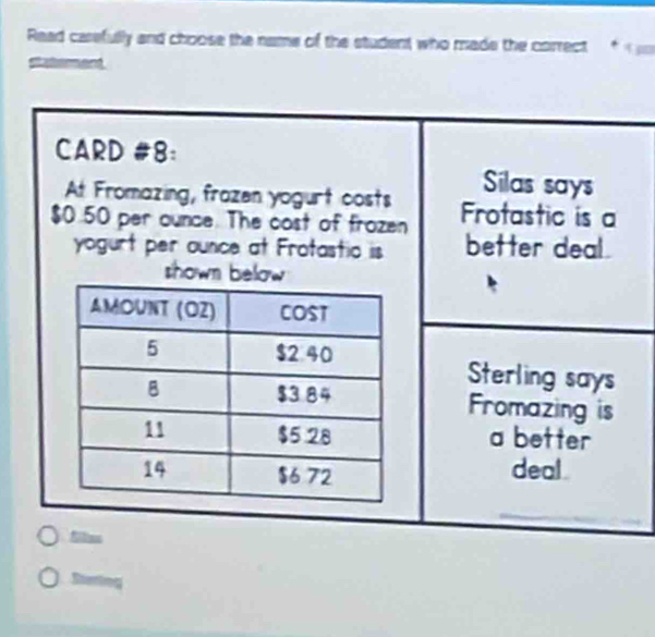 Read carefully and choose the name of the student who made the correct f 
Slaterment 
CARD #8: 
At Fromazing, frozen yogurt costs 
Silas says
$0.50 per ounce. The cost of frozen Frotastic is a 
yogurt per ounce at Frotastio is better deal . 
shown below 
Sterling says 
Fromazing is 
a better 
deal 
filies 
Stering