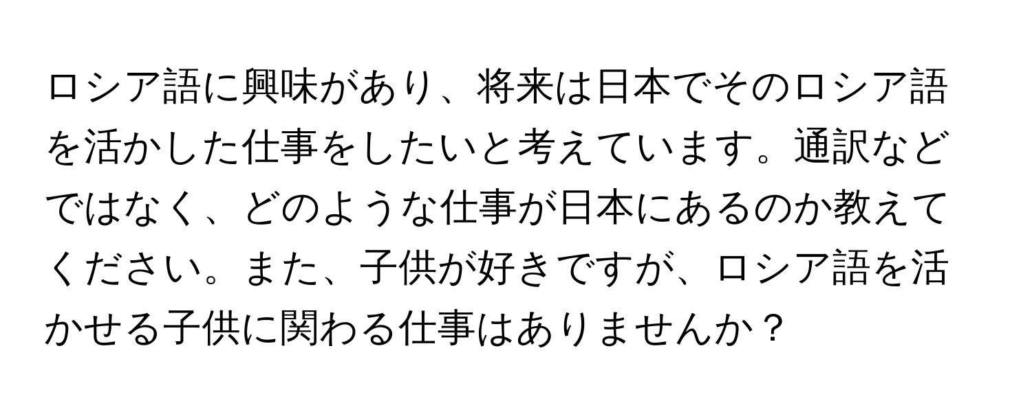 ロシア語に興味があり、将来は日本でそのロシア語を活かした仕事をしたいと考えています。通訳などではなく、どのような仕事が日本にあるのか教えてください。また、子供が好きですが、ロシア語を活かせる子供に関わる仕事はありませんか？