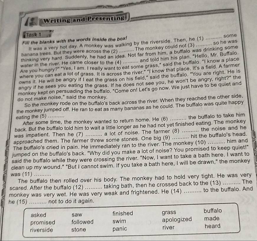 Writing and Presenting
Task 1
Fill the blanks with the words inside the box!
It was a very hot day. A monkey was walking by the riverside. Then, he (1) .......... some
banana trees. But they were across the (2) ............ The monkey could not (3) .......... so he was
thinking very hard. Suddenly, he had an idea. Not far from him, a buffalo was drinking some
water in the river. He came closer to the (4) .......... and told him his plan. "Hello, Mr. Buffalo
Are you hungry?" "Yes, I am. I really want to eat some grass," said the buffalo. "I know a place
where you can eat a lot of grass. It is across the river." "I know that place. It's a field. A farmer
owns it. He will be angry if I eat the grass on his field," said the buffalo. "You are right. He is
angry if he sees you eating the grass. If he does not see you, he won't be angry, right?" the
monkey kept on persuading the buffalo. "Come on! Let's go now. We just have to be quiet and
do not make noise," said the monkey.
So the monkey rode on the buffalo's back across the river. When they reached the other side,
the monkey jumped off. He ran to eat as many bananas as he could. The buffalo was quite happy
eating the (5)_
After some time, the monkey wanted to return home. He (6) _the buffalo to take him 
back. But the buffalo told him to wait a little longer as he had not yet finished eating. The monkey
was impatient. Then he (7) a lot of noise. The farmer (8) _the noise and he
approached them. The farmer threw some stones. One big (9) .... ...... hit the buffalo's head.
The buffalo's cried in pain. He immediately ran to the river. The monkey (10) _him and
jumped on the buffalo's back. "Why did you make a lot of noise? You promised to keep quiet!"
said the buffalo while they were crossing the river. "Now, I want to take a bath here. I want to
clean up my wound." "But I cannot swim. If you take a bath here, I will be drawn," the monkey
was (11)_
The buffalo then rolled over his body. The monkey had to hold very tight. He was very
scared. After the buffalo (12) ......... taking bath, then he crossed back to the (13) _The
monkey was very wet. He was very weak and frightened. He (14) _.... to the buffalo. And
he (15) _not to do it again.
asked saw finished grass buffalo
promised followed swim apologized made
riverside stone panic river heard
