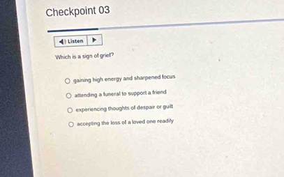 Checkpoint 03
》 Listen
Which is a sign of griet?
gaining high energy and sharpened focus
attending a funeral to support a friend
experiencing thoughts of despair or guilt
accepting the loss of a loved one readily