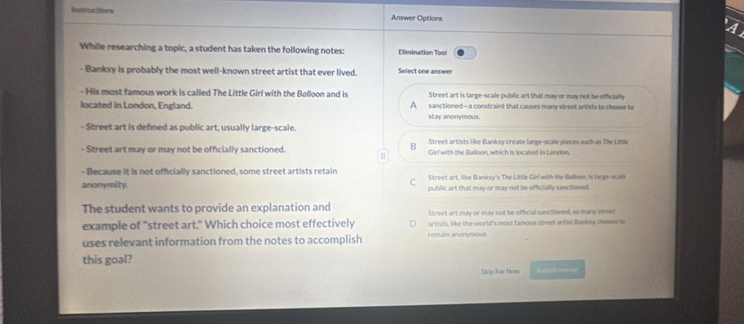 Instructions
Answer Options
While researching a topic, a student has taken the following notes: Elimination Tool
- Banksy is probably the most well-known street artist that ever lived. Select one answer
- His most famous work is called The Little Girl with the Balloon and is Street art is large-scale public art that may or may not be officially
located in London, England. A sanctioned—a constraint that causes many street artists to choose to
stay anonymous.
- Street art is defned as public art, usually large-scale.
Street artists like Banksy create large-scale pieces such as The Little
- Street art may or may not be officially sanctioned. Girl with the Balloon, which is located in London.
H
- Because it is not officially sanctioned, some street artists retain Street art, like Banksy's The Little Girl with the Balloon, is large-scale
anonymity. public art that may or may not be officially sanctioned.
The student wants to provide an explanation and Street art may or may not be official sanctioned, so many street
example of "street art." Which choice most effectively artists, like the world's most famous street artist Banksy choose to
uses relevant information from the notes to accomplish remain anonymous.
this goal?
Skip For Now S[she Wamo