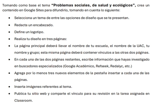 Tomando como base el tema “Problemas sociales, de salud y ecológicos”, crea un 
contenido en Google Sites para difundirlo, tomando en cuenta lo siguiente: 
Selecciona un tema de entre las opciones de diseño que se te presentan. 
Redacta un encabezado. 
Define un logotipo. 
Realiza tu diseño en tres páginas: 
La página principal deberá llevar el nombre de tu escuela, el nombre de la UAC, tu 
nombre y grupo; esta misma página deberá contener vínculos a las otras dos páginas. 
En cada una de las dos páginas restantes, escribe información que hayas investigado 
en buscadores especializados (Google Académico, Refseek, Redalyc, etc.) 
Agrega por lo menos tres nuevos elementos de la pestaña insertar a cada una de las 
páginas. 
Inserta imágenes referentes al tema. 
Publica tu sitio web y comparte el vínculo para su revisión en la tarea asignada en 
Classroom.