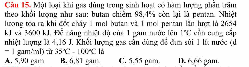 Một loại khí gas dùng trong sinh hoạt có hàm lượng phần trăm
theo khối lượng như sau: butan chiếm 98, 4% còn lại là pentan. Nhiệt
lượng tỏa ra khi đốt cháy 1 mol butan và 1 mol pentan lần lượt là 2654
kJ và 3600 kJ. Để nâng nhiệt độ của 1 gam nước lên 1°C cần cung cấp
nhiệt lượng là 4,16 J. Khổi lượng gas cần dùng để đun sôi 1 lít nước (d
=1 gam/ml) từ 35°C-100°C là
A. 5,90 gam B. 6,81 gam. C. 5,55 gam. D. 6,66 gam.