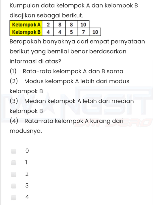 Kumpulan data kelompok A dan kelompok B
disajikan sebagai berikut.
Berapakah banyaknya dari empat pernyataan
berikut yang bernilai benar berdasarkan
informasi di atas?
(1) Rata-rata kelompok A dan B sama
(2) Modus kelompok A lebih dari modus
kelompok B
(3) Median kelompok A lebih dari median
kelompok B
(4) Rata-rata kelompok A kurang dari
modusnya.
0
1
2
3
4