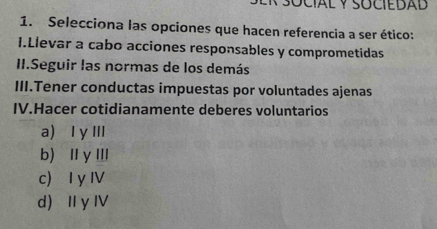 Selecciona las opciones que hacen referencia a ser ético:
I.Llevar a cabo acciones responsables y comprometidas
II.Seguir las normas de los demás
III.Tener conductas impuestas por voluntades ajenas
IV.Hacer cotidianamente deberes voluntarios
a I γIII
b) ⅡγⅢ
c I y IV
d) I γ I