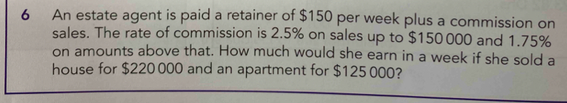 An estate agent is paid a retainer of $150 per week plus a commission on 
sales. The rate of commission is 2.5% on sales up to $150 000 and 1.75%
on amounts above that. How much would she earn in a week if she sold a 
house for $220 000 and an apartment for $125 000?