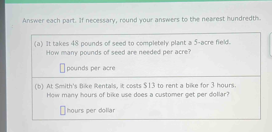 Answer each part. If necessary, round your answers to the nearest hundredth. 
(a) It takes 48 pounds of seed to completely plant a 5-acre field. 
How many pounds of seed are needed per acre?
pounds per acre
(b) At Smith's Bike Rentals, it costs $13 to rent a bike for 3 hours. 
How many hours of bike use does a customer get per dollar? 
hours per dollar