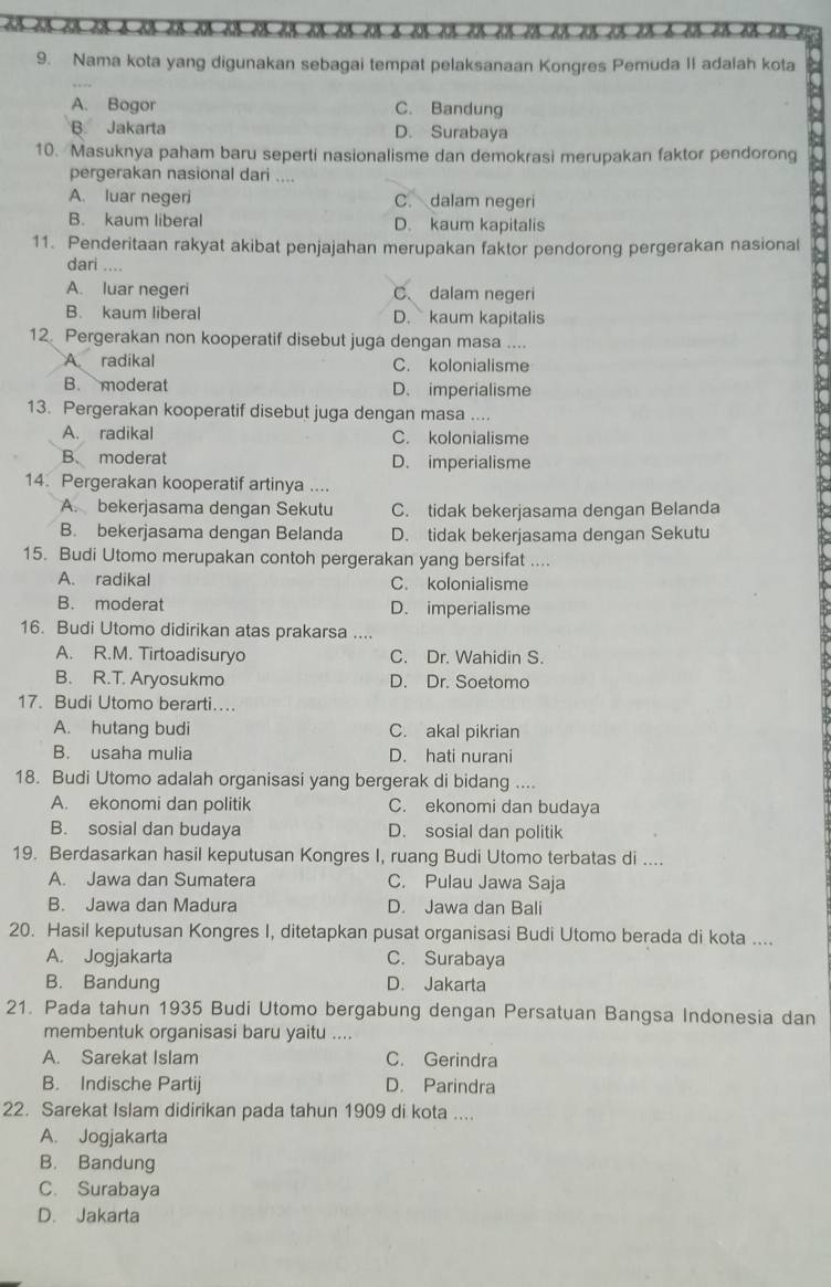 Nama kota yang digunakan sebagai tempat pelaksanaan Kongres Pemuda II adalah kota
A. Bogor C. Bandung
B. Jakarta D. Surabaya
10. Masuknya paham baru seperti nasionalisme dan demokrasi merupakan faktor pendorong
pergerakan nasional dari ....
A. luar negeri C. dalam negeri
B. kaum liberal D. kaum kapitalis
11. Penderitaan rakyat akibat penjajahan merupakan faktor pendorong pergerakan nasional
dari ....
A. luar negeri C、 dalam negeri
B. kaum liberal D. kaum kapitalis
12. Pergerakan non kooperatif disebut juga dengan masa ....
A radikal C. kolonialisme
B. moderat D. imperialisme
13. Pergerakan kooperatif disebut juga dengan masa ....
A. radikal C. kolonialisme
B. moderat D. imperialisme
14. Pergerakan kooperatif artinya ....
A. bekerjasama dengan Sekutu C. tidak bekerjasama dengan Belanda
B. bekerjasama dengan Belanda D. tidak bekerjasama dengan Sekutu
15. Budi Utomo merupakan contoh pergerakan yang bersifat ....
A. radikal C. kolonialisme
B. moderat D. imperialisme
16. Budi Utomo didirikan atas prakarsa , ,, ,
A. R.M. Tirtoadisuryo C. Dr. Wahidin S.
B. R.T. Aryosukmo D. Dr. Soetomo
17. Budi Utomo berarti….
A. hutang budi C. akal pikrian
B. usaha mulia D. hati nurani
18. Budi Utomo adalah organisasi yang bergerak di bidang ....
A. ekonomi dan politik C. ekonomi dan budaya
B. sosial dan budaya D. sosial dan politik
19. Berdasarkan hasil keputusan Kongres I, ruang Budi Utomo terbatas di ....
A. Jawa dan Sumatera C. Pulau Jawa Saja
B. Jawa dan Madura D. Jawa dan Bali
20. Hasil keputusan Kongres I, ditetapkan pusat organisasi Budi Utomo berada di kota ....
A. Jogjakarta C. Surabaya
B. Bandung D. Jakarta
21. Pada tahun 1935 Budi Utomo bergabung dengan Persatuan Bangsa Indonesia dan
membentuk organisasi baru yaitu ....
A. Sarekat Islam C. Gerindra
B. Indische Partij D. Parindra
22. Sarekat Islam didirikan pada tahun 1909 di kota ....
A. Jogjakarta
B. Bandung
C. Surabaya
D. Jakarta