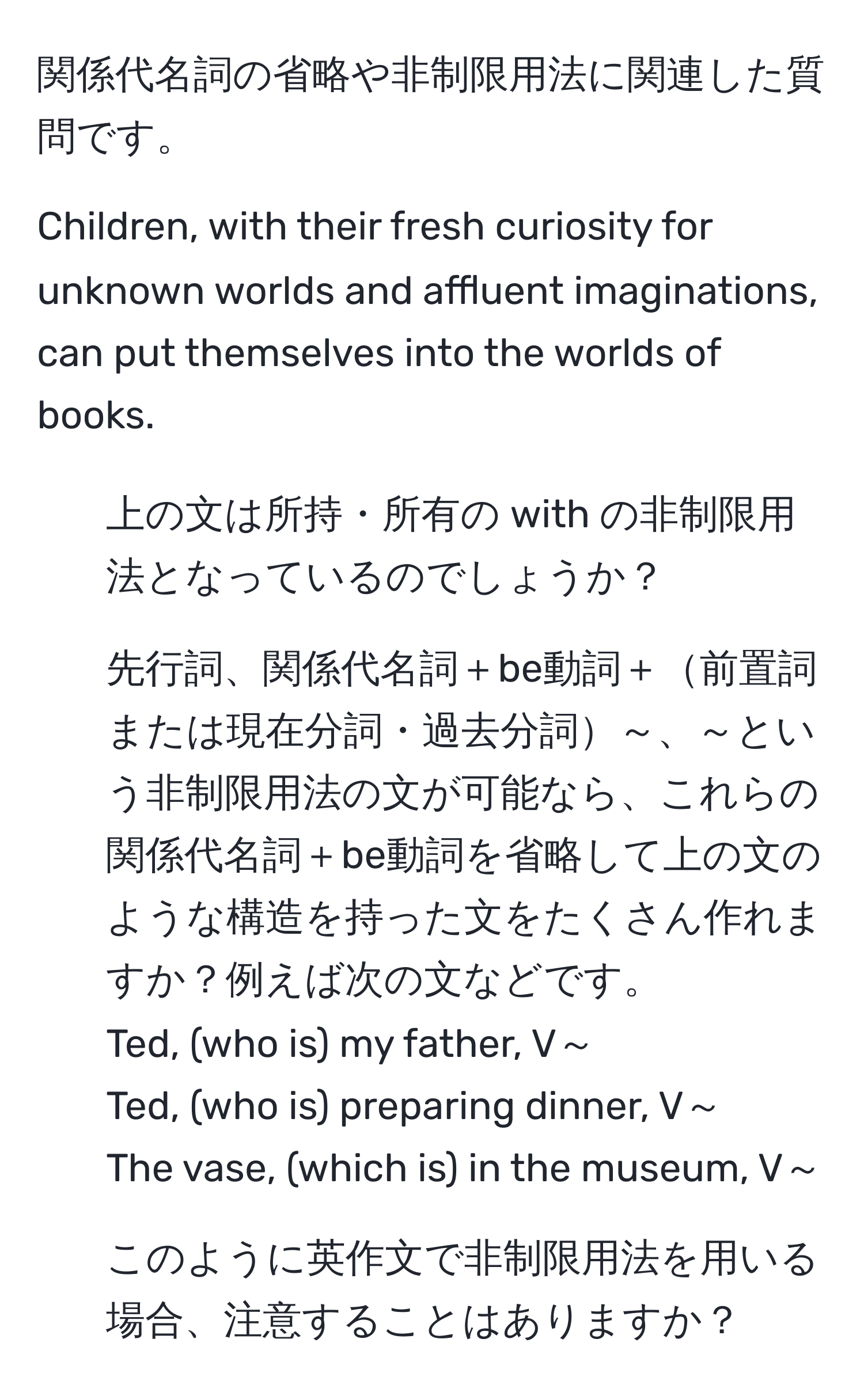 関係代名詞の省略や非制限用法に関連した質問です。

Children, with their fresh curiosity for unknown worlds and affluent imaginations, can put themselves into the worlds of books.

1) 上の文は所持・所有の with の非制限用法となっているのでしょうか？ 
2) 先行詞、関係代名詞＋be動詞＋前置詞または現在分詞・過去分詞～、～という非制限用法の文が可能なら、これらの関係代名詞＋be動詞を省略して上の文のような構造を持った文をたくさん作れますか？例えば次の文などです。
Ted, (who is) my father, V～
Ted, (who is) preparing dinner, V～
The vase, (which is) in the museum, V～
3) このように英作文で非制限用法を用いる場合、注意することはありますか？