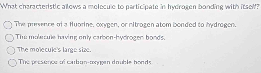 What characteristic allows a molecule to participate in hydrogen bonding with itself?
The presence of a fluorine, oxygen, or nitrogen atom bonded to hydrogen.
The molecule having only carbon-hydrogen bonds.
The molecule's large size.
The presence of carbon-oxygen double bonds.