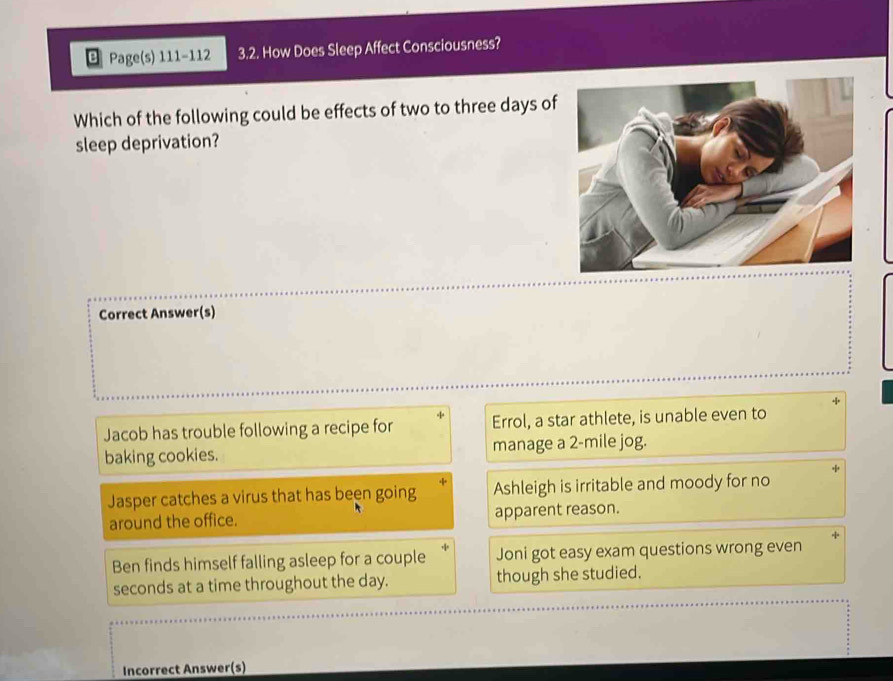 Page(s) 111-112 3.2. How Does Sleep Affect Consciousness?
Which of the following could be effects of two to three days of
sleep deprivation?
Correct Answer(s)
Jacob has trouble following a recipe for Errol, a star athlete, is unable even to
baking cookies. manage a 2-mile jog.
Jasper catches a virus that has been going Ashleigh is irritable and moody for no
around the office. apparent reason.
Ben finds himself falling asleep for a couple Joni got easy exam questions wrong even
seconds at a time throughout the day. though she studied.
Incorrect Answer(s)