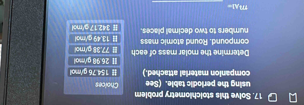 Solve this stoichiometry problem
using the periodic table. (See Choices
companion material attached.) # 154.76 g/mol
# 26.98 g/mol
Determine the molar mass of each # 77.38 g/mol
compound. Round atomic mass # 13.49 g/mol
numbers to two decimal places. # 342.17 g/mol
_
m_A1=