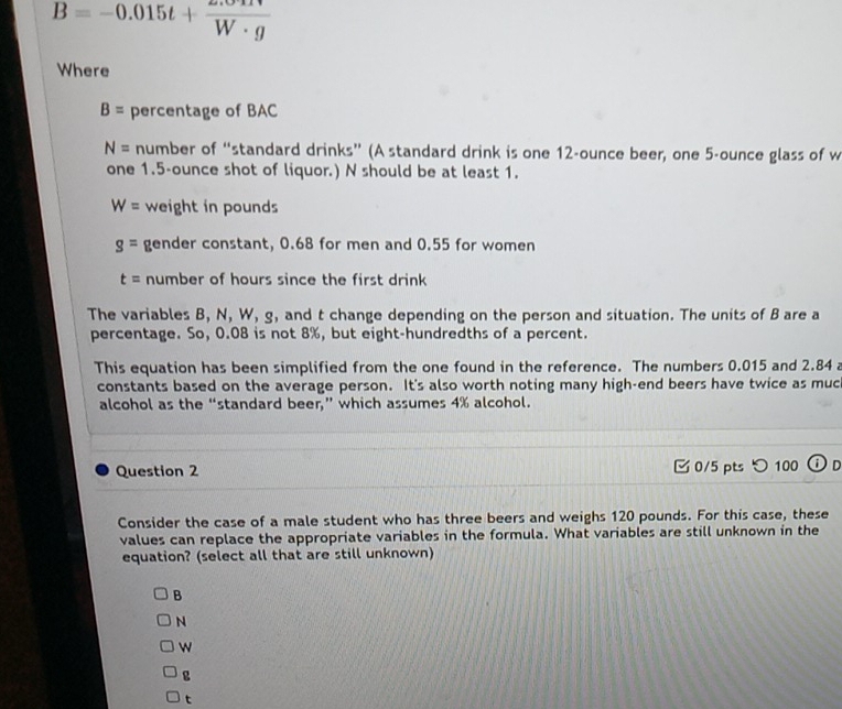 B=-0.015t+ (2.011)/W· g 
Where
B= percentage of BAC
N= number of “standard drinks” (A standard drink is one 12-ounce beer, one 5-ounce glass of w
one 1.5-ounce shot of liquor.) N should be at least 1.
W= weight in pounds
g= gender constant, 0.68 for men and 0.55 for women
t= number of hours since the first drink 
The variables B, N, W, g, and t change depending on the person and situation. The units of B are a
percentage. So, 0.08 is not 8%, but eight-hundredths of a percent.
This equation has been simplified from the one found in the reference. The numbers 0.015 and 2.84 a
constants based on the average person. It's also worth noting many high-end beers have twice as muc
alcohol as the “standard beer,” which assumes 4% alcohol.
Question 2 0/5 pts つ 100 DD
Consider the case of a male student who has three beers and weighs 120 pounds. For this case, these
values can replace the appropriate variables in the formula. What variables are still unknown in the
equation? (select all that are still unknown)
B
N
w
g
t