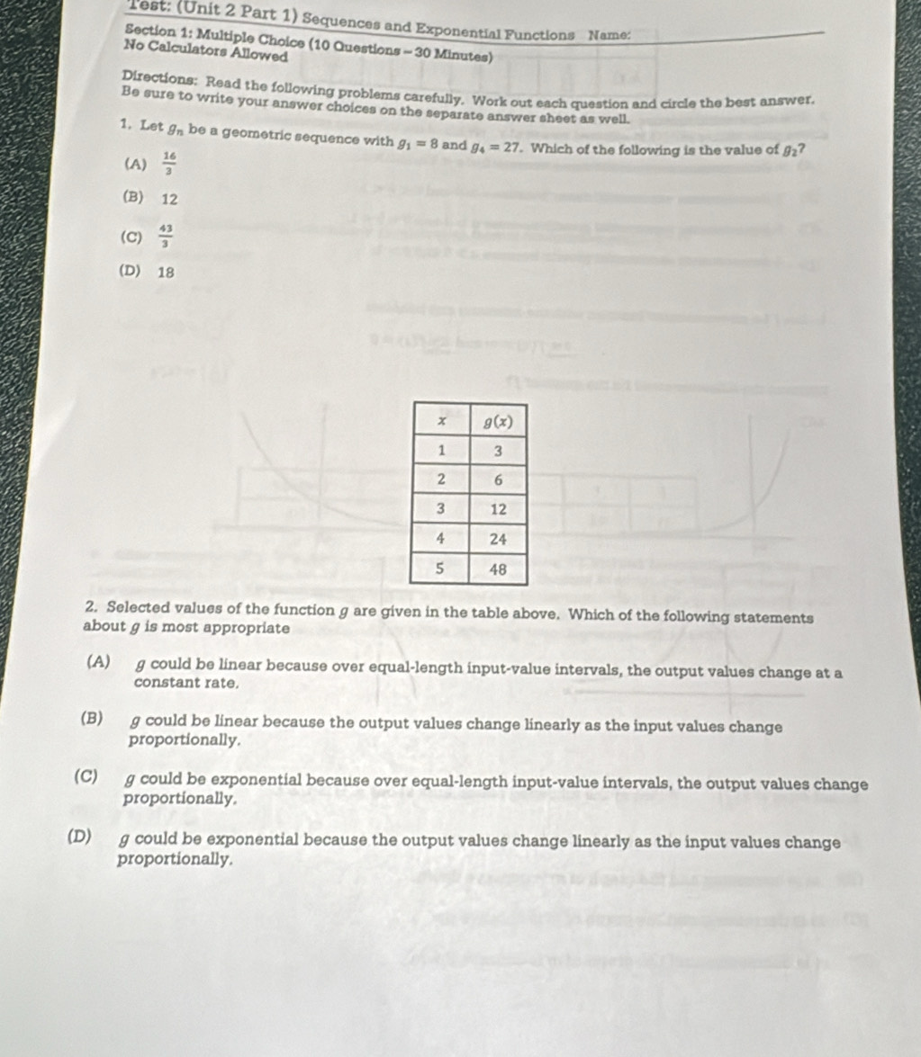 Test: (Unit 2 Part 1) Sequences and Exponential Functions Name:
Section 1: Multiple Choice (10 Questions - 30 Minutes)
No Calculators Allowed
Directions: Read the following problems carefully. Work out each question and circle the best answer.
Be sure to write your answer choices on the separate answer sheet as well.
1. Let g_n be a geometric sequence with g_1=8 and g_4=27. Which of the following is the value of B_2 7
(A)  16/3 
(B) 12
(C)  43/3 
(D) 18
2. Selected values of the function g are given in the table above. Which of the following statements
about g is most appropriate
(A) g could be linear because over equal-length input-value intervals, the output values change at a
constant rate.
(B) g could be linear because the output values change linearly as the input values change
proportionally.
(C)g could be exponential because over equal-length input-value intervals, the output values change
proportionally.
(D) g could be exponential because the output values change linearly as the input values change
proportionally.