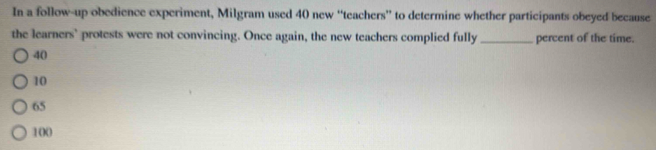 In a follow-up obedience experiment, Milgram used 40 new “teachers” to determine whether participants obeyed because
the learners' protests were not convincing. Once again, the new teachers complied fully _percent of the time.
40
10
65
100