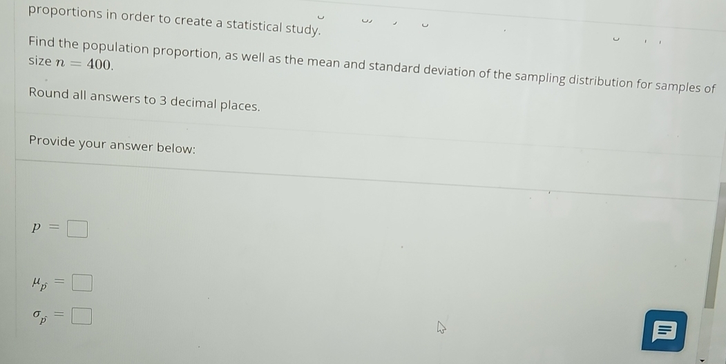 proportions in order to create a statistical study.
size n=400. 
Find the population proportion, as well as the mean and standard deviation of the sampling distribution for samples of
Round all answers to 3 decimal places.
Provide your answer below:
p=□
mu _p=□
sigma _p=□