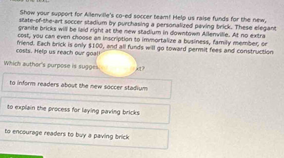 Show your support for Allenville's co-ed soccer team! Help us raise funds for the new,
state-of-the-art soccer stadium by purchasing a personalized paving brick. These elegant
granite bricks will be laid right at the new stadium in downtown Allenville. At no extra
cost, you can even choose an inscription to immortalize a business, family member, or
friend. Each brick is only $100, and all funds will go toward permit fees and construction
costs. Help us reach our goal
Which author's purpose is sugges xt?
to inform readers about the new soccer stadium
to explain the process for laying paving bricks
to encourage readers to buy a paving brick