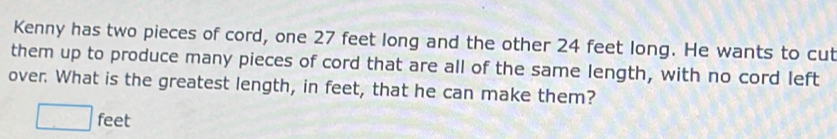 Kenny has two pieces of cord, one 27 feet long and the other 24 feet long. He wants to cut 
them up to produce many pieces of cord that are all of the same length, with no cord left 
over. What is the greatest length, in feet, that he can make them?
□ feet