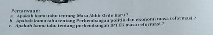 Pertanyaan: 
a. Apakah kamu tahu tentang Masa Akhir Orde Baru ? 
b. Apakah kamu tahu tentang Perkembangan politik dan ekonomi masa reformasi ? 
c. Apakah kamu tahu tentang perkembangan IPTEK masa reformasi ?