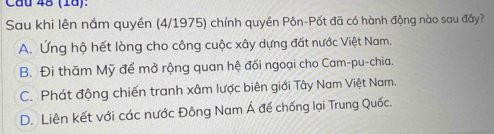 Cầu 48 (1ª):
Sau khi lên nắm quyền (4/1975) chính quyền Pôn-Pốt đã có hành động nào sau đây?
A. Ứng hộ hết lòng cho công cuộc xây dựng đất nước Việt Nam.
B. Đi thăm Mỹ để mở rộng quan hệ đối ngoại cho Cam-pu-chia.
C. Phát động chiến tranh xâm lược biên giới Tây Nam Việt Nam.
D. Liên kết với các nước Đông Nam Á để chống lại Trung Quốc.