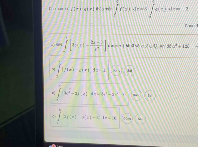 Cho hàm số f(x); g(x) thỏa mãn ∈tlimits _2^(6f(x)dx=3; ∈tlimits _2^6g(x)dx=-2
Chọn đ
a) Biēt ∈tlimits _2^6[3g(x)-frac 2x-3)x^2] dx=a+bln 3 với a;b∈ Q. Khi đó a^2+12b=-
b) ∈tlimits _2^(6[f(x)+g(x)]dx=1. Đúng Sai
c) ∈tlimits _2^6[3e^x)-2f(x)]dx=3e^6-3e^2-6. Đúng Sai
“
d) ∈tlimits _2^(∈fty)[3f(x)-g(x)-3]dx=10. Đúng Sai