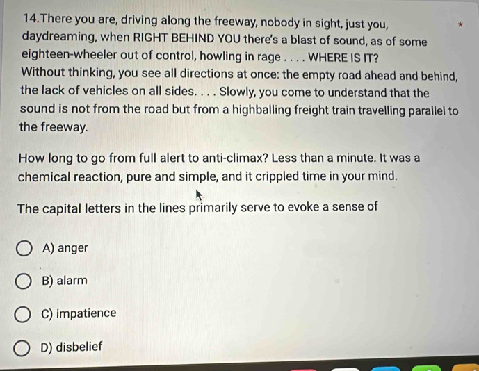 There you are, driving along the freeway, nobody in sight, just you, *
daydreaming, when RIGHT BEHIND YOU there's a blast of sound, as of some
eighteen-wheeler out of control, howling in rage . . . . WHERE IS IT?
Without thinking, you see all directions at once: the empty road ahead and behind,
the lack of vehicles on all sides. . . . Slowly, you come to understand that the
sound is not from the road but from a highballing freight train travelling parallel to
the freeway.
How long to go from full alert to anti-climax? Less than a minute. It was a
chemical reaction, pure and simple, and it crippled time in your mind.
The capital letters in the lines primarily serve to evoke a sense of
A) anger
B) alarm
C) impatience
D) disbelief