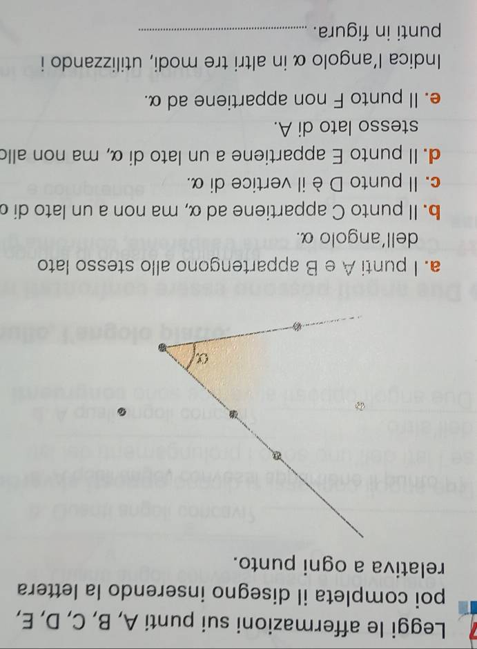 Leggi le affermazioni sui punti A, B, C, D, E, 
poi completa il disegno inserendo la lettera 
relativa a ogni punto. 
. 
a. I punti A e B appartengono allo stesso lato 
dell'angolo α. 
b. Il punto C appartiene ad α, ma non a un lato di d
c. Il punto Dè il vertice di α. 
d. Il punto E appartiene a un lato di α, ma non allo 
stesso lato di A. 
e. Il punto F non appartiene ad α. 
Indica l’angolo α in altri tre modi, utilizzando i 
punti in figura._