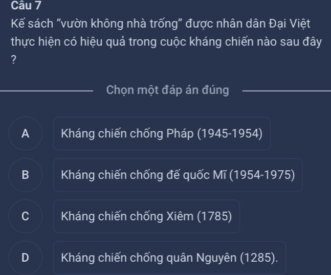 Kế sách “vườn không nhà trống” được nhân dân Đại Việt
thực hiện có hiệu quả trong cuộc kháng chiến nào sau đây
?
Chọn một đáp án đúng
A Kháng chiến chống Pháp (1945-1954)
B Kháng chiến chống đế quốc Mĩ (1954-1975)
C Kháng chiến chống Xiêm (1785)
D Kháng chiến chống quân Nguyên (1285).