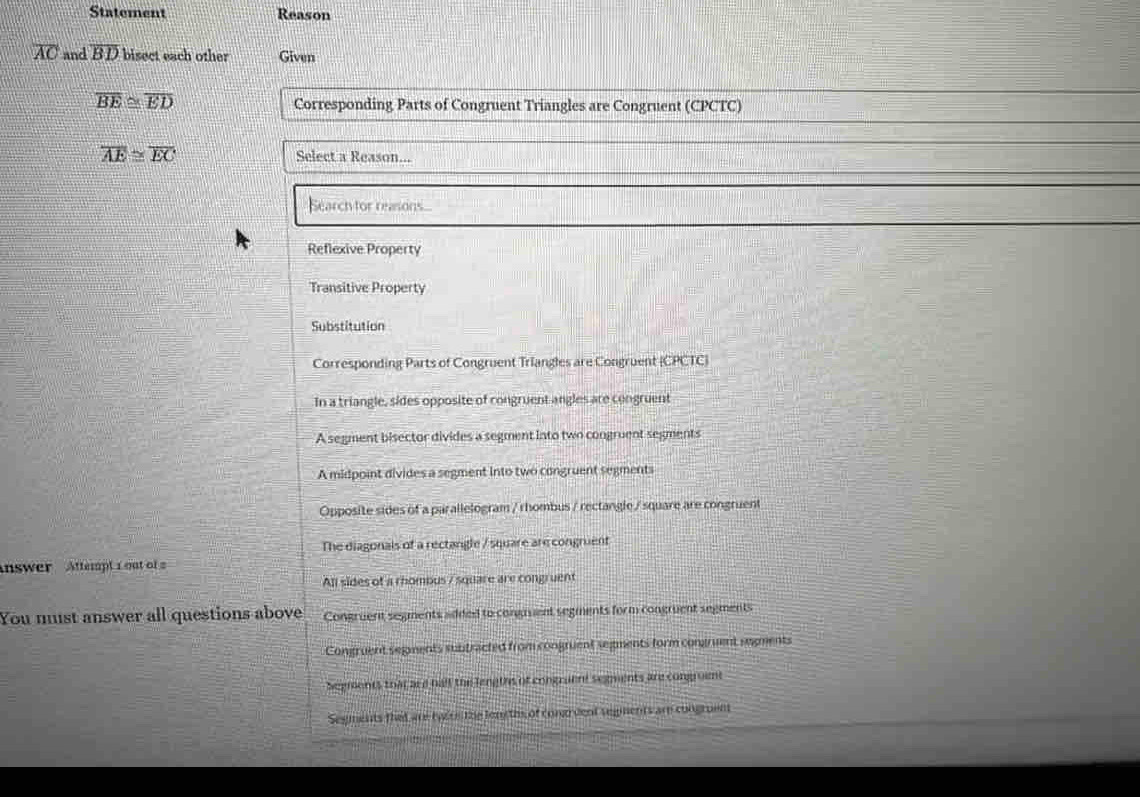 Statement Reason
overline AC and overline BD bisect each other Given
overline BE≌ overline ED
Corresponding Parts of Congruent Triangles are Congruent (CPCTC)
overline AE≌ overline EC Select a Reason...
Search for reasons...
Reflexive Property
Transitive Property
Substitution
Corresponding Parts of Congruent Triangles are Congruent (CPCTC)
In a triangle, sides opposite of congruent angles are congruent
A segment bisector divides a segment into two congruent segments
A midpoint divides a segment into two congruent segments
Opposite sides of a parallelogram / rhombus / rectangle / square are congruent
The diagonals of a rectangle / square are congruent
Answer Attempt 1out of 
All sides of a rhombus / square are congruent
You must answer all questions above Congruent segments added to conguuent segments form congruent segments
Congruent segments subtracted from congruent segments form congruent segments
Segments that are hall the lengths of congraent segments are congrome
Segments that are tyere the lon ths of condrvent segnents am congruent