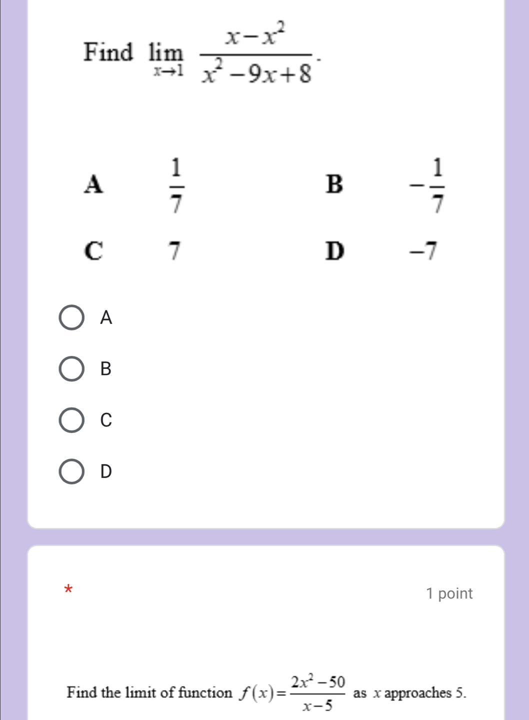 Find limlimits _xto 1 (x-x^2)/x^2-9x+8 .
A
B
C
D
*
1 point
Find the limit of function f(x)= (2x^2-50)/x-5  as x approaches 5.
