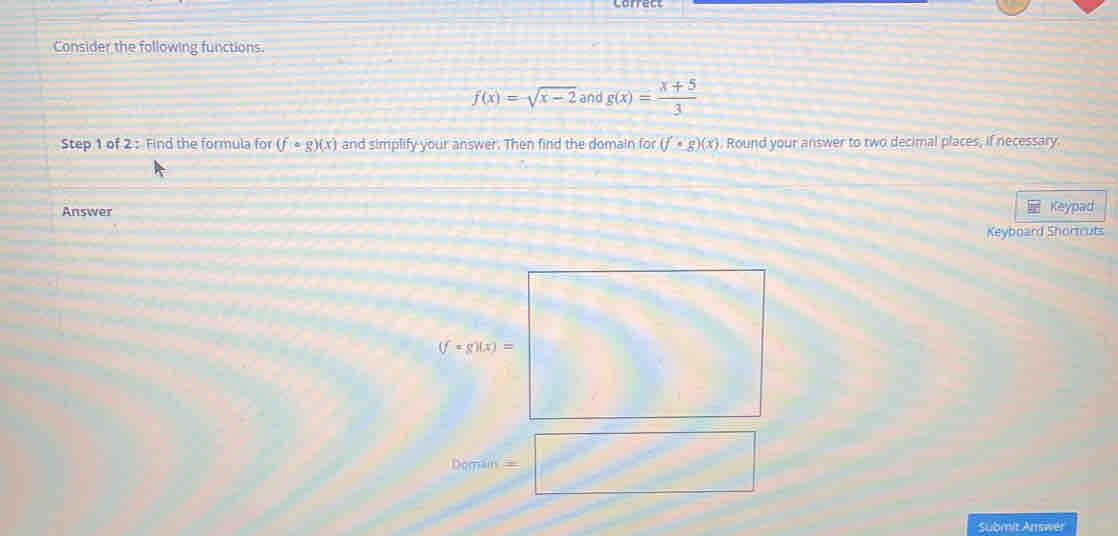 Consider the following functions.
f(x)=sqrt(x-2) and g(x)= (x+5)/3 
Step 1 of 2 : Find the formula for (fcirc g)(x) and simplify your answer. Then find the domain for (f· g)(x). Round your answer to two decimal places, if necessary.
Answer Keypad
Keyboard Shortcuts
Submit Answer