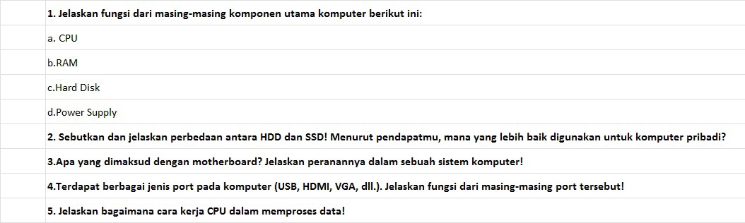 Jelaskan fungsi dari masing-masing komponen utama komputer berikut ini: 
a. CPU 
b.RAM 
c.Hard Disk 
d.Power Supply 
2. Sebutkan dan jelaskan perbedaan antara HDD dan SSD! Menurut pendapatmu, mana yang lebih baik digunakan untuk komputer pribadi? 
3.Apa yang dimaksud dengan motherboard? Jelaskan peranannya dalam sebuah sistem komputer! 
4.Terdapat berbagai jenis port pada komputer (USB, HDMI, VGA, dlI.). Jelaskan fungsi dari masing-masing port tersebut! 
5. Jelaskan bagaimana cara kerja CPU dalam memproses data!