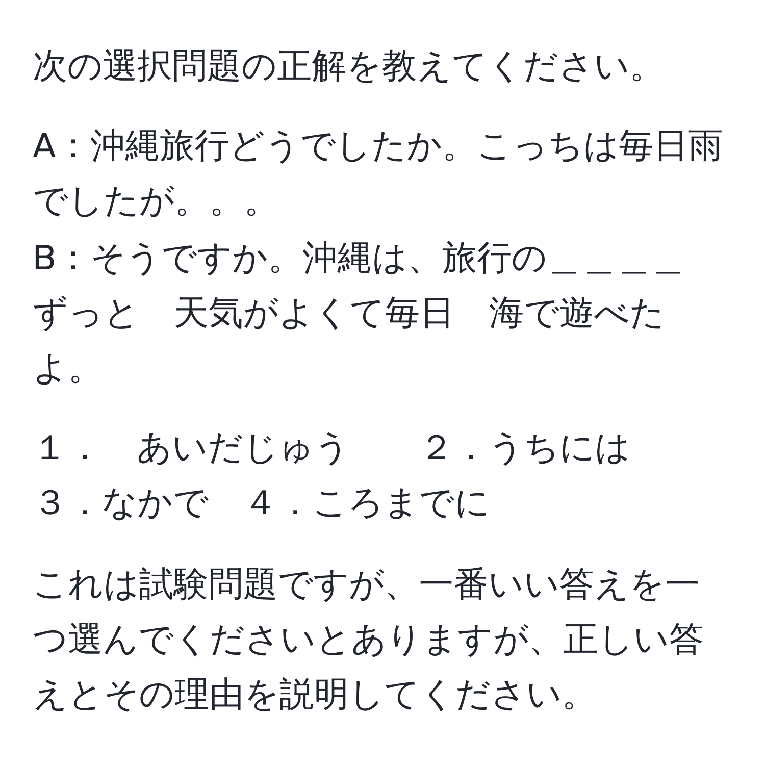 次の選択問題の正解を教えてください。

A：沖縄旅行どうでしたか。こっちは毎日雨でしたが。。。
B：そうですか。沖縄は、旅行の＿＿＿＿　ずっと　天気がよくて毎日　海で遊べたよ。

１．　あいだじゅう　　２．うちには　　３．なかで　４．ころまでに

これは試験問題ですが、一番いい答えを一つ選んでくださいとありますが、正しい答えとその理由を説明してください。