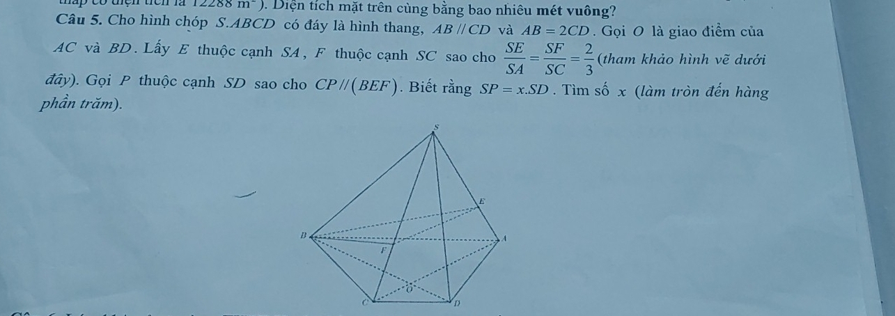 lấp có tên tên là 1 2288 m^-) 1. Diện tích mặt trên cùng bằng bao nhiêu mét vuông? 
Câu 5. Cho hình chóp S. ABCD có đáy là hình thang, ABparallel CD và AB=2CD Gọi O là giao điểm của
AC và BD. Lấy E thuộc cạnh SA, F thuộc cạnh SC sao cho  SE/SA = SF/SC = 2/3  (tham khảo hình vẽ dưới 
đây). Gọi P thuộc cạnh SD sao cho CP//(BEF). Biết rằng SP=x.SD. Tìm số x (làm tròn đến hàng 
phần trăm).