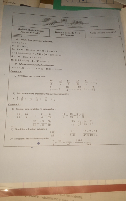 le le résultat
          
                 
Matière: Mathématiques Nivean: 1^(rene) AP1C Devoir à domicile N:1 Année scolaire: 2024/2025
Exersice 2 :
1° Semestre
3) Calculer les expressions suivantes
A=9+7* 3
N=13-24/ 2
C=15+10-15+2.4 D=81/ 3=48=8
E=24* 6+8/ 2F=758-[56-(30-2,3)]
G=145-2* (14.5+2.5)
H=(10.2+2.4)-2* (45/ 9-2)
2)   Calculer en deux méthodes différentes
N=5* (13+4) K=12* 10.8=12* 5.8
Exercice 2 :
1) Comparer par : > ou < ou »
 15/2  _  15/2   17/3  _  17/45   21/5  _... 2/5 
 5/6  _ 1  18/4  _  18/12  1_  8/12 
2) Mettez en ordre croissante les fractions suivants
 4/3 : 8/10 :  2/4 .  7/15   9/20   1/5 
Exercice 3 :
1) Calculer puis simpalier s'il est possible :
 11/15 + 10/3   11/4 - 8/24 ;  11/4 /  12/13 - 5/6 *  3/8 
 56/48 +( 5/48 + 3/8 ) ( 15/7 - 3/2 )-( 3/5 + 7/3 )
2) Simplifier la fraction suivante
 165/55   (2.1)/0.42   (15* 7* 14)/49* 10* 3 .3) complétez les fractions sulvantes ;
 7/5 = 63/... = (....)/40 = 2100/... = (...)/125 
aeux neuvièmes
e rouve exactement l  i e