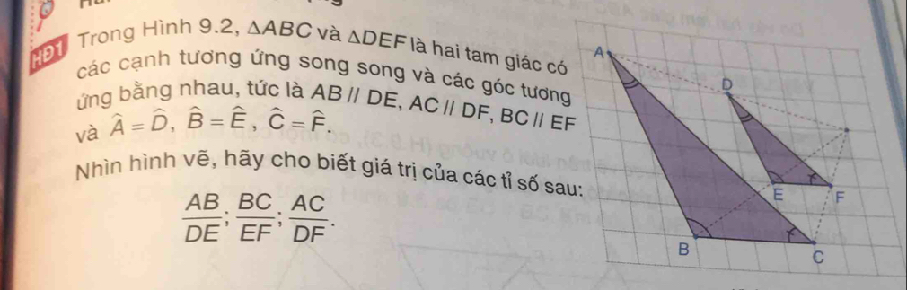 N1 Trong Hình 9.2, △ ABC và △ DEF là hai tam giác có 
các cạnh tương ứng song song và các góc tương 
ứng bằng nhau, tức là 
và hat A=hat D, hat B=hat E, hat C=hat F. ABparallel DE, ACparallel DF, BCparallel EF
Nhìn hình vẽ, hãy cho biết giá trị của các tỉ số sau:
 AB/DE ;  BC/EF ;  AC/DF .