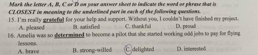 Mark the letter A, B, C or D on your answer sheet to indicate the word or phrase that is
CLOSEST in meaning to the underlined part in each of the following questions.
15. I’m really grateful for your help and support. Without you, I couldn’t have finished my project.
A. pleased B. satisfied C. thankful D. proud
16. Amelia was so determined to become a pilot that she started working odd jobs to pay for flying
lessons.
A. brave B. strong-willed C. delighted D. interested