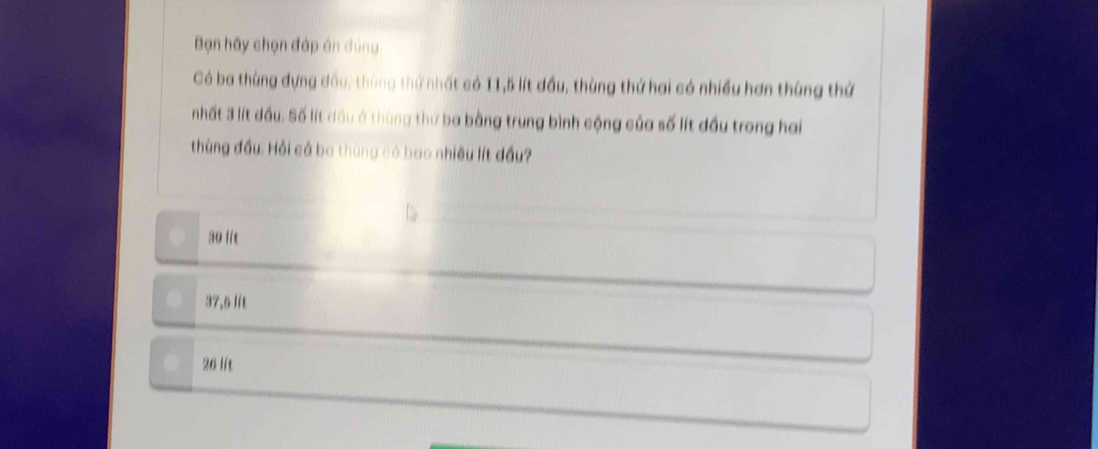 Bạn hãy chọn đáp án đùng
Có ba thùng đựng dầu: thùng thứ nhất có 11,5 lít đầu, thùng thứ hai có nhiều hơn thùng thứ
nhất 3 lít đầu. Số lít dầu ở thùng thứ ba bằng trung bình cộng của số lít đầu trong hai
thùng đầu. Hỏi cá ba thùng có bao nhiều lít đầu?
30 lit
37,5 lít
26 lit
