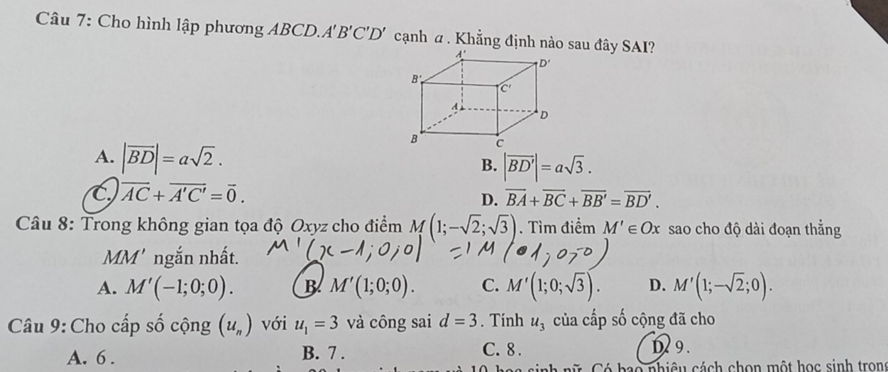 Cho hình lập phương ABCD.A 'B'C'D' cạnh α . Khẳng định nào sau đây SAI?
A. |vector BD|=asqrt(2). |vector BD'|=asqrt(3).
B.
C overline AC+overline A'C'=overline 0.
D. overline BA+overline BC+overline BB'=overline BD'.
Câu 8: Trong không gian tọa độ Oxyz cho điểm M(1;-sqrt(2);sqrt(3)). Tìm điểm M'∈ Ox sao cho độ dài đoạn thẳng
a AM' ngắn nhất.
A. M'(-1;0;0). B M'(1;0;0). C. M'(1;0;sqrt(3)). D. M'(1;-sqrt(2);0).
Câu 9: Cho cấp số cộng (u_n) với u_1=3 và công sai d=3. Tính u_3 của cấp số cộng đã cho
A. 6 . B. 7 .
C. 8 . D9.
b ao nhiêu cách chon một học sinh tron