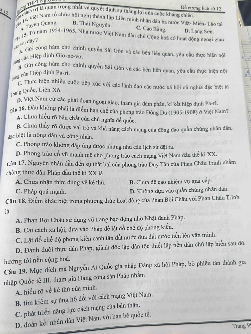 Tường THPT Ngư
Đề cương lịch sử 12
Lan chính trị là quan trọng nhất và quyết định sự thắng lợi của cuộc kháng chiến
ậu 14. Việt Nam tổ chức hội nghị thành lập Liên minh nhân dân ba nước Việt- Miên- Lào tại
A. Tuyên Quang. B. Thái Nguyên.
C. Cao Bằng. D. Lạng Sơn.
nào sau đây?  Từu 15. Từ năm 1954-1965, Nhà nước Việt Nam dân chủ Cộng hoà có hoạt động ngoại giao
A. Gửi công hàm cho chính quyền Sài Gòn và các bên liên quản, yêu cầu thực hiện nội
dung của Hiệp định Giơ-ne-vơ.
B. Gửi công hàm cho chính quyền Sài Gòn và các bên liên quan, yêu cầu thực hiện nội
dung của Hiệp định Pa-ri.
C. Thực hiện nhiều cuộc tiếp xúc với các lãnh đạo các nước xã hội củ nghĩa đặc biệt là
Trung Quốc, Liên Xô.
D. Việt Nam cử các phái đoàn ngoại giao, tham gia đàm phán, kí kết hiệp định Pa-ri.
Câu 16. Đâu không phải là điểm hạn chế của phong trào Đông Du (1905-1908) ở Việt Nam?
A. Chưa hiểu rõ bản chất của chủ nghĩa đế quốc.
B. Chưa thấy rõ được vai trò và khả năng cách mạng của đông đảo quần chúng nhân dân,
đặc biệt là nông dân và công nhân.
C. Phong trào không đáp ứng được những nhu cầu lịch sử đặt ra.
D. Phong trào cổ vũ mạnh mẽ cho phong trào cách mạng Việt Nam đầu thế ki XX.
Câu 17. Nguyên nhân dẫn đến sự thất bại của phong trào Duy Tân của Phan Châu Trinh nhằm
chống thực dân Pháp đầu thế kỉ XX là
A. Chưa nhận thức đúng về kẻ thù. B. Chưa đề cao nhiệm vụ giai cấp.
C. Pháp quá mạnh.
D. Không dựa vào quần chúng nhân dân.
Câu 18. Điểm khác biệt trong phương thức hoạt động của Phan Bội Châu với Phan Châu Trinh
là
A. Phan Bội Châu sử dụng vũ trang bạo động nhờ Nhật đánh Pháp.
B. Cải cách xã hội, dựa vào Pháp để lật đổ chế độ phong kiến.
C. Lật đổ chế độ phong kiến canh tân đất nước đưa đất nước tiến lên văn minh.
D. Đánh đuổi thực dân Pháp, giành độc lập dân tộc thiết lập nền dân chủ lập hiển sau đó
hướng tới nền cộng hoà.
Câu 19. Mục đích mà Nguyễn Ái Quốc gia nhập Đảng xã hội Pháp, bỏ phiếu tán thành gia
nhập Quốc tế III, tham gia Đảng cộng sản Pháp nhằm
A. hiểu rõ về kẻ thù của mình.
B. tìm kiếm sự ủng hộ đối với cách mạng Việt Nam.
C. phát triển năng lực cách mạng của bản thân.
D. đoàn kết nhân dân Việt Nam với bạn bè quốc tế.
Trang 99