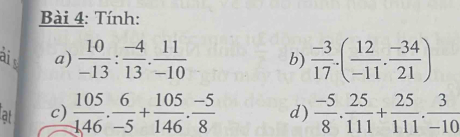 Tính: 
aid a)  10/-13 : (-4)/13 . 11/-10   (-3)/17 .( 12/-11 . (-34)/21 )
b) 
at c)  105/146 . 6/-5 + 105/146 . (-5)/8   (-5)/8 . 25/111 + 25/111 . 3/-10 
d)