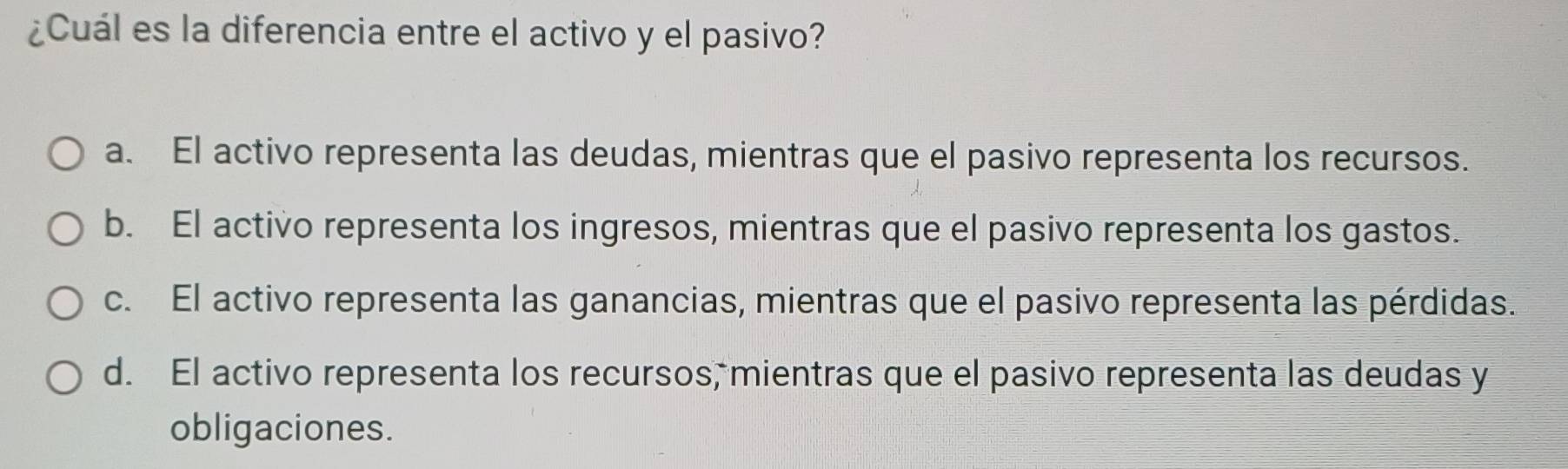 ¿Cuál es la diferencia entre el activo y el pasivo?
a. El activo representa las deudas, mientras que el pasivo representa los recursos.
b. El activo representa los ingresos, mientras que el pasivo representa los gastos.
c. El activo representa las ganancias, mientras que el pasivo representa las pérdidas.
d. El activo representa los recursos, mientras que el pasivo representa las deudas y
obligaciones.