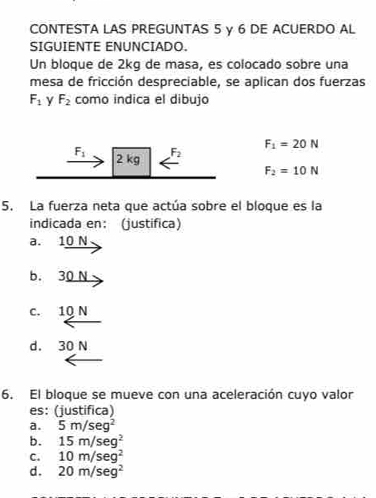 CONTESTA LAS PREGUNTAS 5 y 6 DE ACUERDO AL
SIGUIENTE ENUNCIADO.
Un bloque de 2kg de masa, es colocado sobre una
mesa de fricción despreciable, se aplican dos fuerzas
F_1 y F_2 como indica el dibujo
F_1 2 kg F_2 F_1=20N
F_2=10N
5. La fuerza neta que actúa sobre el bloque es la
indicada en： (justifica)
a. 10 N
b. 30 N
c. 10 N
d. 30 N
6. El bloque se mueve con una aceleración cuyo valor
es: (justifica)
a. 5m/seg^2
b. 15m/seg^2
C. 10m/sec^2
d . 20m/seg^2