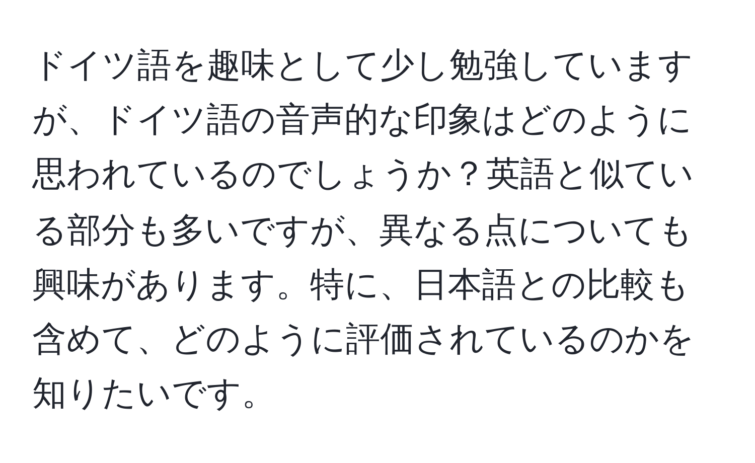 ドイツ語を趣味として少し勉強していますが、ドイツ語の音声的な印象はどのように思われているのでしょうか？英語と似ている部分も多いですが、異なる点についても興味があります。特に、日本語との比較も含めて、どのように評価されているのかを知りたいです。