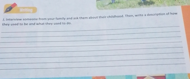 Writing 
J. Interview someone from your family and ask them about their childhood. Then, write a description of how 
_ 
they used to be and what they used to do. 
_ 
_ 
_ 
_ 
_ 
_ 
_