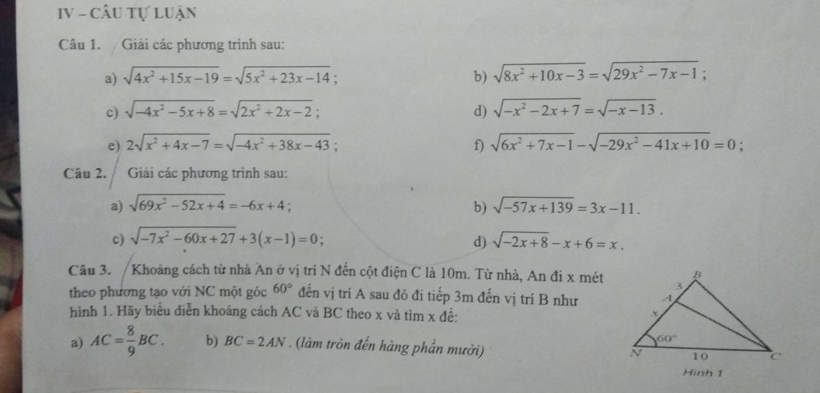 IV - CÂU Tự LUận
Câu 1. / Giải các phương trình sau:
a) sqrt(4x^2+15x-19)=sqrt(5x^2+23x-14); b) sqrt(8x^2+10x-3)=sqrt(29x^2-7x-1)
c) sqrt(-4x^2-5x+8)=sqrt(2x^2+2x-2); d) sqrt(-x^2-2x+7)=sqrt(-x-13).
e) 2sqrt(x^2+4x-7)=sqrt(-4x^2+38x-43); f) sqrt(6x^2+7x-1)-sqrt(-29x^2-41x+10)=0;
Câu 2.  Giải các phương trình sau:
a) sqrt(69x^2-52x+4)=-6x+4; b) sqrt(-57x+139)=3x-11.
c) sqrt(-7x^2-60x+27)+3(x-1)=0; sqrt(-2x+8)-x+6=x.
d)
Câu 3. / Khoảng cách từ nhà An ở vị trí N đến cột điện C là 10m. Từ nhà, An đi x mét
theo phương tạo với NC một góc 60° đến vị trí A sau đó đi tiếp 3m đến vị trí B như
hình 1. Hãy biểu diễn khoảng cách AC và BC theo x và tìm x đề: 
a) AC= 8/9 BC. b) BC=2AN. (làm tròn đến hàng phần mười) 
Hình 1