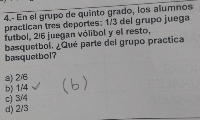 4.- En el grupo de quinto grado, los alumnos
practican tres deportes: 1/3 del grupo juega
futbol, 2/6 juegan vólibol y el resto,
basquetbol. ¿Qué parte del grupo practica
basquetbol?
a) 2/6
b) 1/4
c) 3/4
d) 2/3