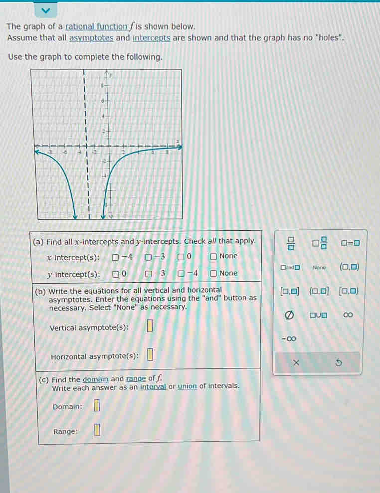 The graph of a rational function f is shown below.
Assume that all asymptotes and intercepts are shown and that the graph has no "holes".
Use the graph to complete the following.
(a) Find all x-intercepts and y-intercepts. Check a// that apply.  □ /□   □  □ /□   □ =□
x-intercept(s): -4 -3 0 None
y-intercept(s): 0 -3 -4 None^d□ None (□ ,□ )
(b) Write the equations for all vertical and horizontal
[□ ,□ ] (□ ,□ ] [□ ,□ )
asymptotes. Enter the equations using the "and" button as
necessary. Select "None" as necessary.
□ U□ ∞
Vertical asymptote(s):
- ∞
Horizontal asymptote(s):
×
(c) Find the domain and range of f.
Write each answer as an interval or union of intervals.
Domain: □ 
Range: